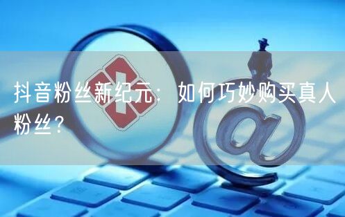 抖音粉丝新纪元：如何巧妙购买真人粉丝？