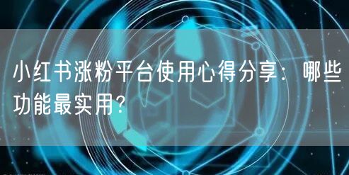 小红书涨粉平台使用心得分享：哪些功能最实用？