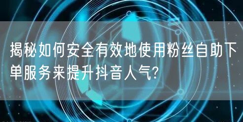 揭秘如何安全有效地使用粉丝自助下单服务来提升抖音人气?