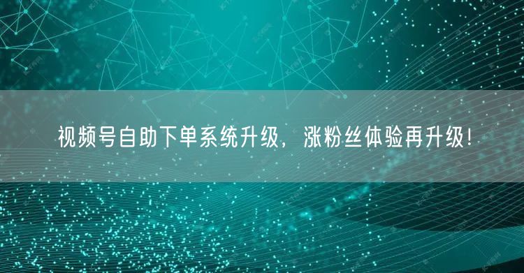视频号自助下单系统升级，涨粉丝体验再升级！