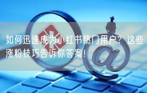 如何迅速成为小红书热门用户？这些涨粉技巧告诉你答案！