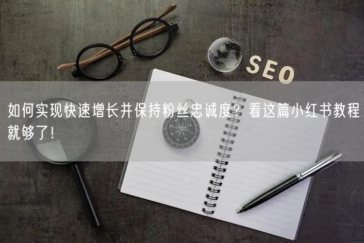 如何实现快速增长并保持粉丝忠诚度？看这篇小红书教程就够了！