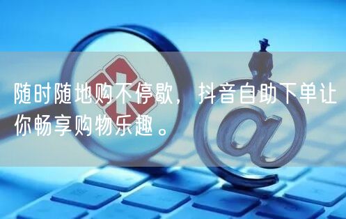 随时随地购不停歇，抖音自助下单让你畅享购物乐趣。