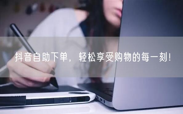 抖音自助下单，轻松享受购物的每一刻！