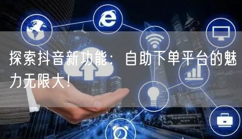 探索抖音新功能：自助下单平台的魅力无限大！