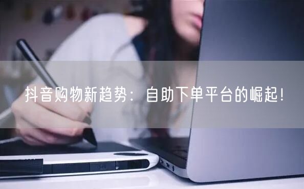 抖音购物新趋势：自助下单平台的崛起！