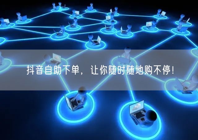 抖音自助下单，让你随时随地购不停！