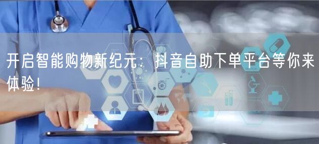 开启智能购物新纪元：抖音自助下单平台等你来体验！