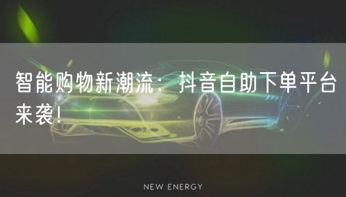 智能购物新潮流：抖音自助下单平台来袭！