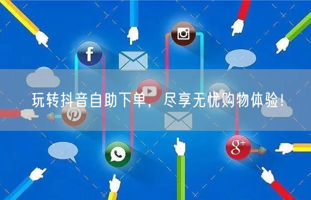 玩转抖音自助下单，尽享无忧购物体验！