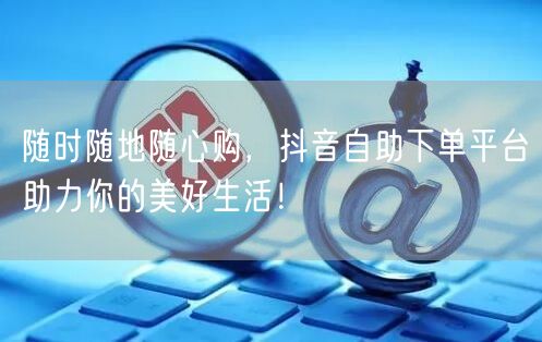 随时随地随心购，抖音自助下单平台助力你的美好生活！