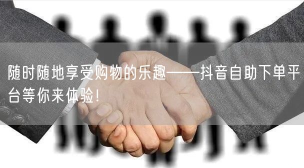 随时随地享受购物的乐趣——抖音自助下单平台等你来体验！