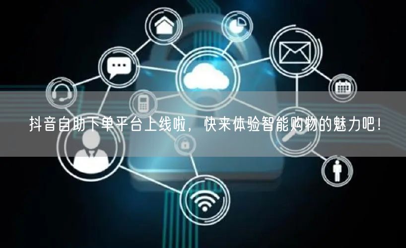 抖音自助下单平台上线啦，快来体验智能购物的魅力吧！