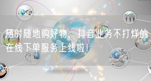 随时随地购好物，抖音业务不打烊的在线下单服务上线啦！