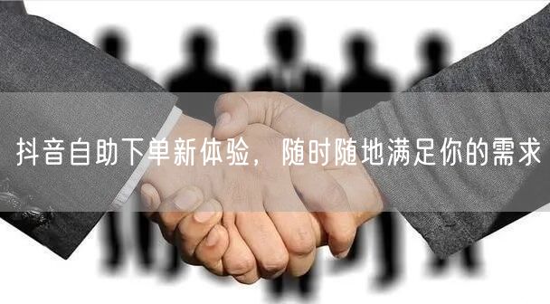 抖音自助下单新体验，随时随地满足你的需求
