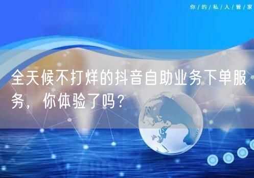 全天候不打烊的抖音自助业务下单服务，你体验了吗？