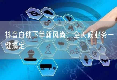 抖音自助下单新风尚，全天候业务一键搞定