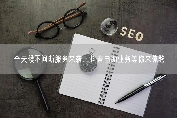 全天候不间断服务来袭：抖音自助业务等你来体验