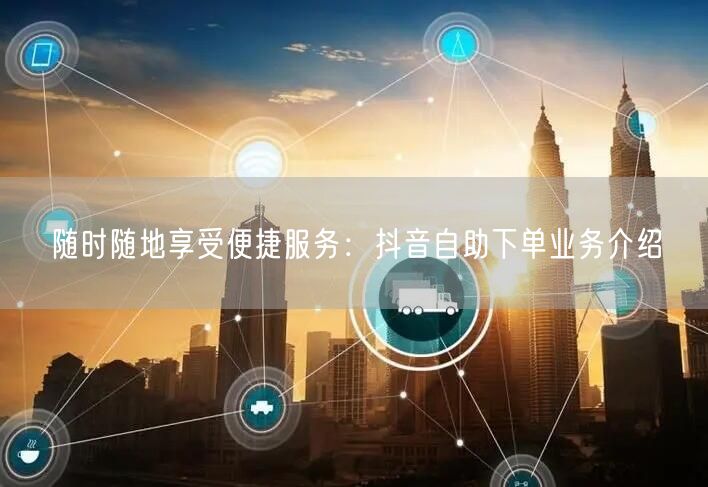 随时随地享受便捷服务：抖音自助下单业务介绍