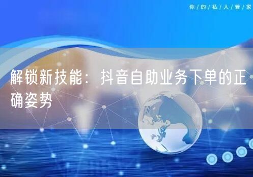 解锁新技能：抖音自助业务下单的正确姿势
