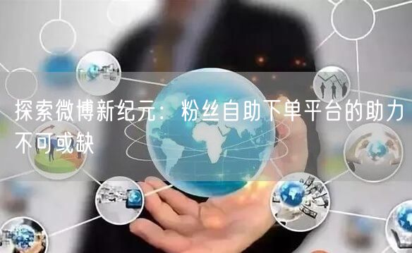 探索微博新纪元：粉丝自助下单平台的助力不可或缺