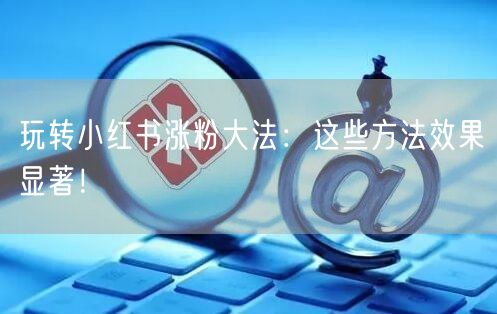 玩转小红书涨粉大法：这些方法效果显著！