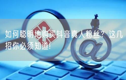 如何聪明地购买抖音真人粉丝？这几招你必须知道!