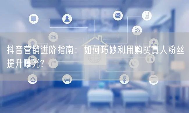 抖音营销进阶指南：如何巧妙利用购买真人粉丝提升曝光?