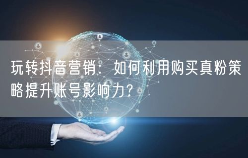 玩转抖音营销：如何利用购买真粉策略提升账号影响力？