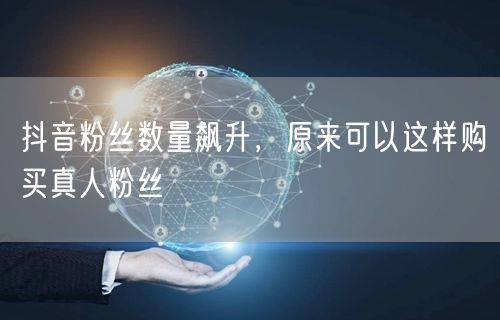 抖音粉丝数量飙升，原来可以这样购买真人粉丝
