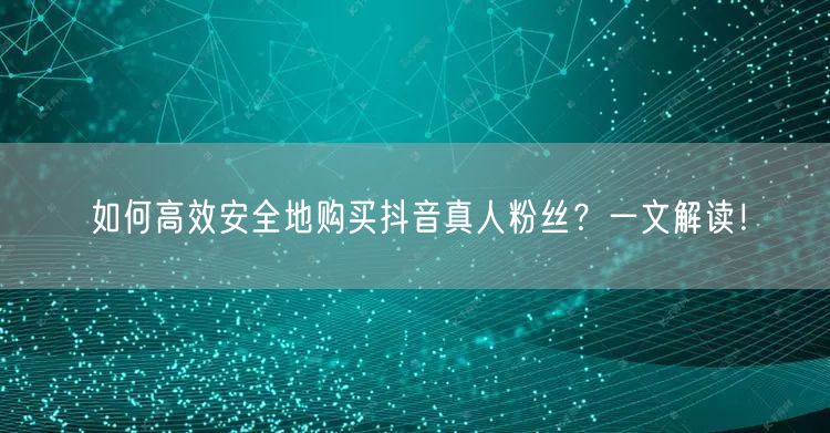 如何高效安全地购买抖音真人粉丝？一文解读！