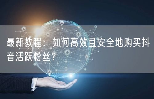 最新教程：如何高效且安全地购买抖音活跃粉丝？