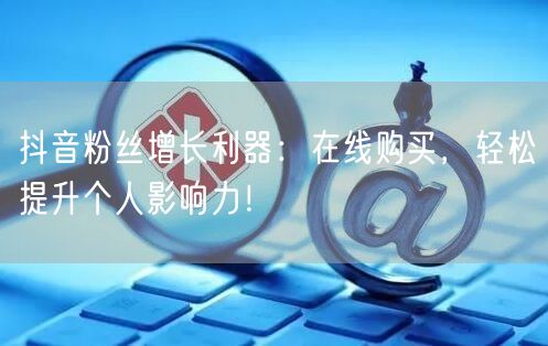 抖音粉丝增长利器：在线购买，轻松提升个人影响力！