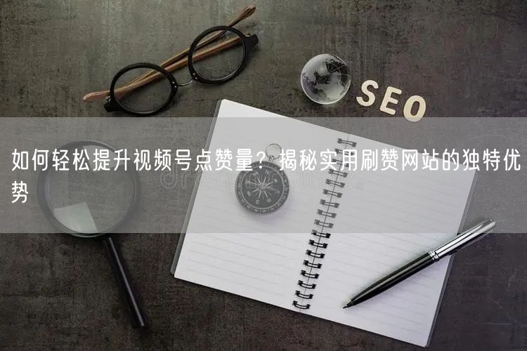 如何轻松提升视频号点赞量？揭秘实用刷赞网站的独特优势