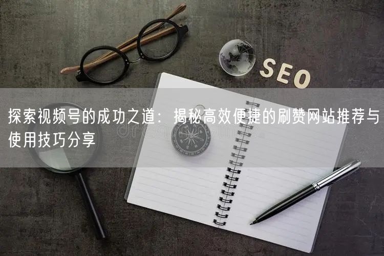 探索视频号的成功之道：揭秘高效便捷的刷赞网站推荐与使用技巧分享