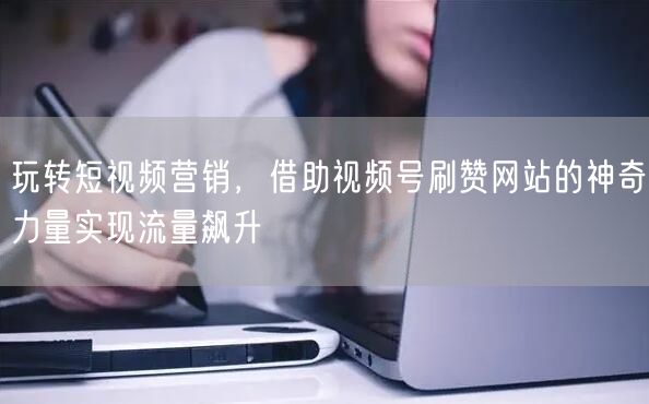 玩转短视频营销，借助视频号刷赞网站的神奇力量实现流量飙升